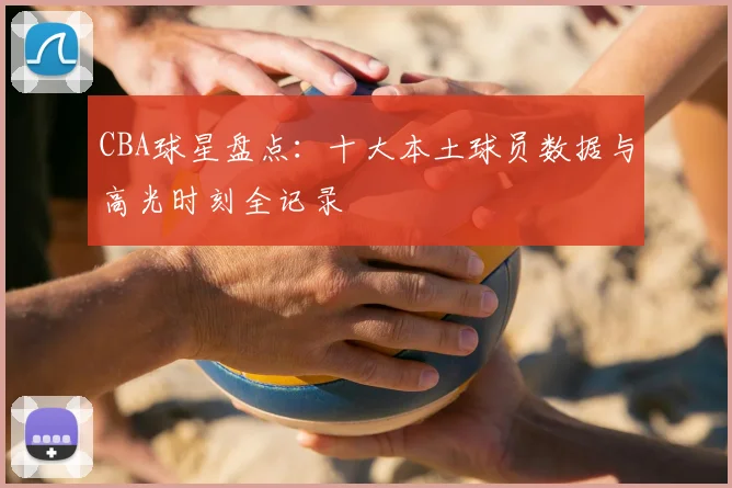 CBA球星盘点：十大本土球员数据与高光时刻全记录