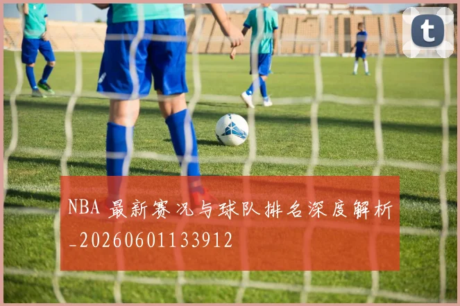 NBA 最新赛况与球队排名深度解析_20260601133912